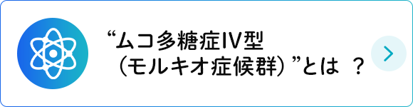 “ムコ多糖症IV型（モルキオ症候群）”とは ？